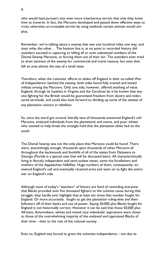 5 who would lead pursuers nto even more treacheraus terrin that only they knew how to traverse. Infct,the Maroons developed and passed down effecive ways (o cross otherwise un-crossable terrain by using methods certain animals would em- ply. Remember, we’re alking about 3 swamp that was one hundred miles one way. and sty miles the other... The botzom lie s at no point n recorded hiscory did outsiders succeed in capturing or kiling 3l or even substantial numbers of the Dismal Swamp Maroons,or forcing them ou of thelr lir. The outsiders even tried o drai sections of the swamp for commercia and travel reasons, but even thit Jeft an area smost the size of 2 small stace. Therefore, when the coloniss’ fforts to shake offEngland in theirso-called War of ndependance reached the swamp, both sides found flly trained and tested miliias among the Maroons. Only one side, howaver, offered anything of value. Engand, through it loyalsts in Virgina and the Carolinas let it be known that any- ne fighting for the Britsh would be guaranteed freedom from svery and inden- tured servitude, and could alzo look forward to dviding up some of the states of any plantasion owners in rebellion. So. once the word got around, lierally tens of thousands answered England’s cl: Maroons, enslaved individuals rom the planations and towns, and poor whites who wanted to help brek the strangle hald that the pantation lites had o the south “The Disral Swamp was not the only place that Maroons could be found. There ‘were, astonishingly enough, thousands upon thousands of other Maroons al ehroughout the backwoods and foothils of al of the states from Delaware to Georgia (Florid i 3 specal case that will be dscussed scer). All charsccerstically ving i fercely independent and semi-outlaw sates, some the forefathers and mothers of the Appalachian hillilles. Huge numbers of them, consequentl, an- swered Engiand’s call and eventuslly received arms and went o to fight the entre war on Englnd’s side Although most of tody’s “teschers” of history are fond of reminding everyone that Blacks provided aver five thousand fghters o the colonist cause during that strugge, they hardly ever highight that a leas ten tmes that number fought for England. Or more accurately, fought to ge the planation ruling-ele and ther followers of of thir backs and out of power. Saying 50,000 plus Blacks ought for Engind is not istorically correct. However it can be said thit those 50,000 plus Africans, Amerindians, whices and mixed race individuals’ aspiravons were closer to those of the overwhelming mjority of the enslaved and oppressed Blacks of thei time - then to the rest of the colonia sociery. Even so, England was forced to grant the coloniss ndependence - not due to